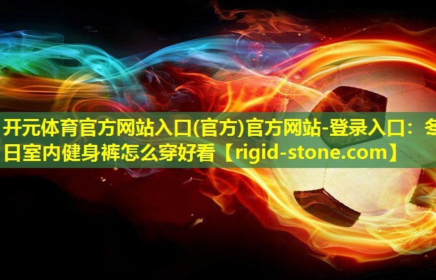 <strong>开元体育官方网站入口(官方)官方网站-登录入口：冬日室内健身裤怎么穿好看</strong>