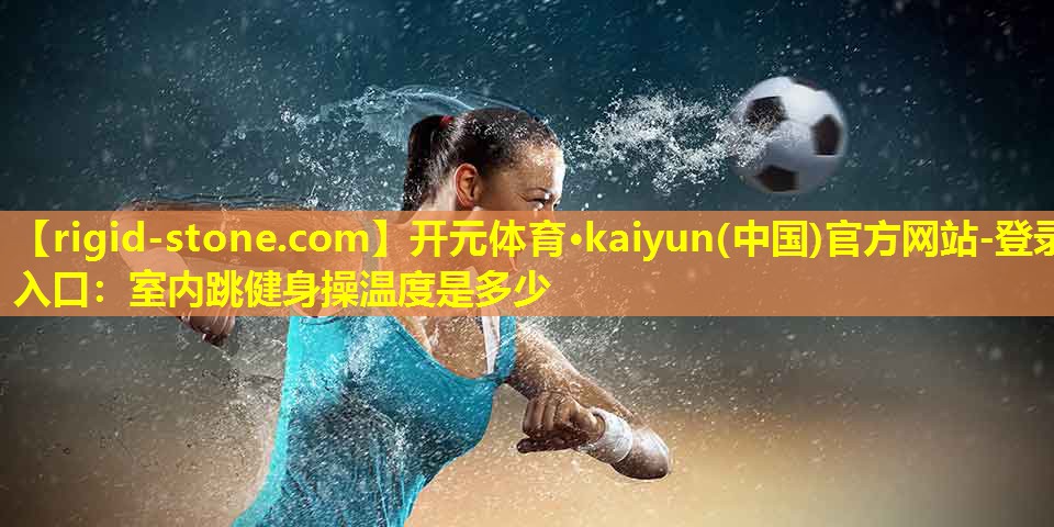 开元体育·kaiyun(中国)官方网站-登录入口：室内跳健身操温度是多少