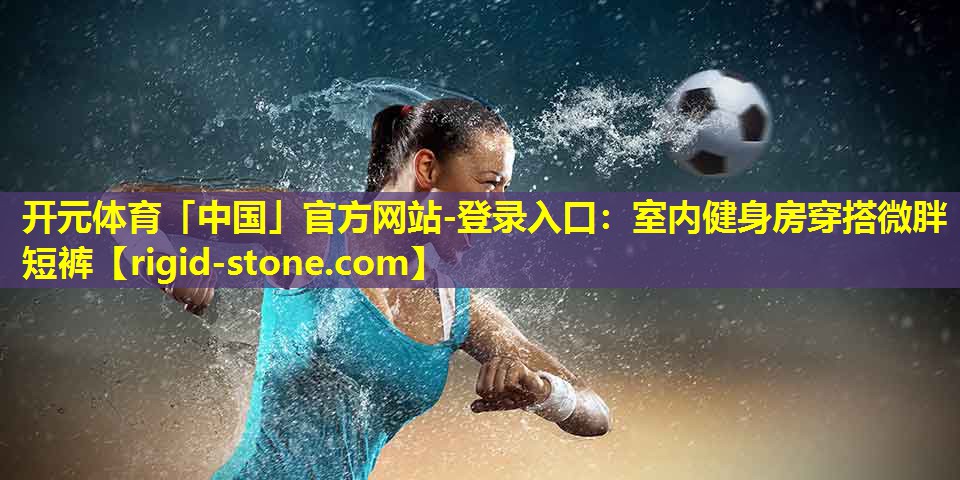 开元体育「中国」官方网站-登录入口：室内健身房穿搭微胖短裤