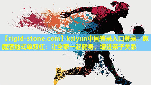 <strong>kaiyun中国登录入口登录：家庭落地式单双杠：让全家一起健身，增进亲子关系</strong>