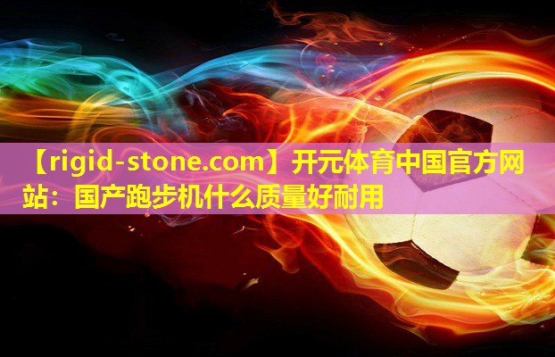 <strong>开元体育中国官方网站：国产跑步机什么质量好耐用</strong>