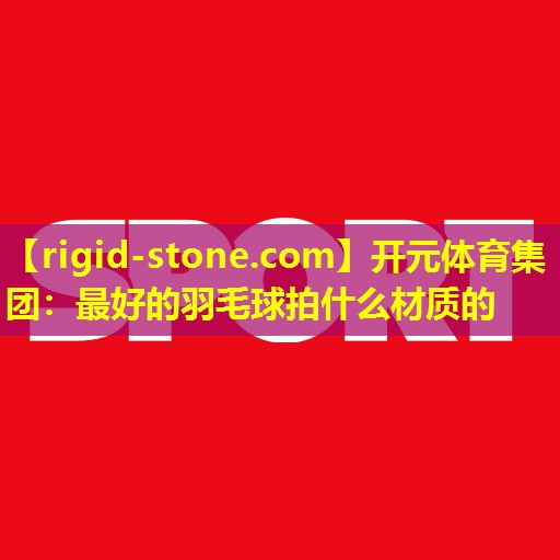 <strong>开元体育集团：最好的羽毛球拍什么材质的</strong>