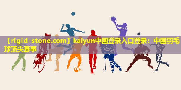 kaiyun中国登录入口登录：中国羽毛球顶尖赛事